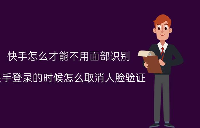 快手怎么才能不用面部识别 快手登录的时候怎么取消人脸验证？